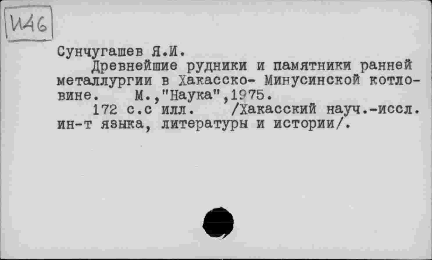 ﻿VH G
Сунчугашев Я.И.
Древнейшие рудники и памятники ранней металлургии в Хакасско- Минусинской котловине. М./'Наука",1975.
172 с.с илл. /Хакасский науч.-иссл. ин-т языка, литературы и истории/.